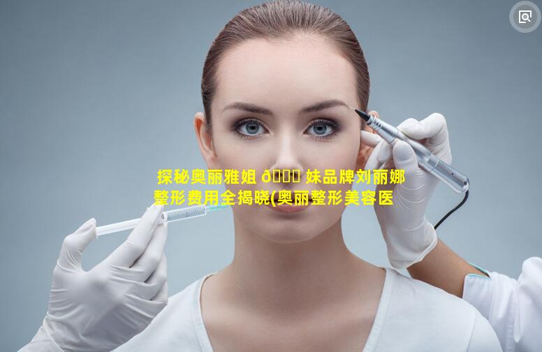 探秘奥丽雅姐 🐟 妹品牌刘丽娜整形费用全揭晓(奥丽整形美容医 🌳 院)